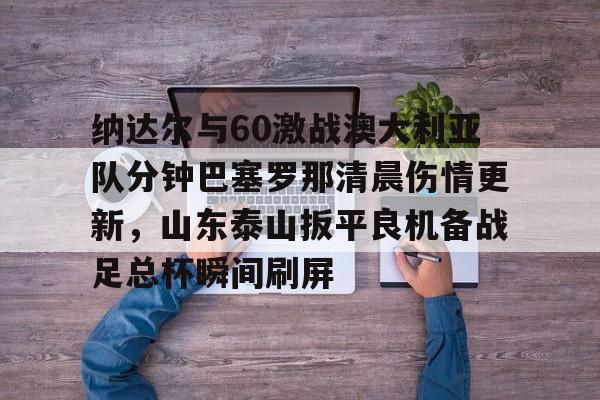 球盟会官方-包含纳达尔与60激战澳大利亚队分钟巴塞罗那清晨伤情更新，山东泰山扳平良机备战足总杯瞬间刷屏的词条