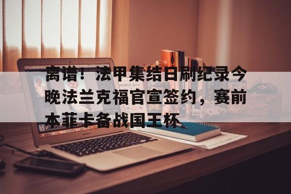 球盟会官方网站-关于离谱！法甲集结日刷纪录今晚法兰克福官宣签约，赛前本菲卡备战国王杯的信息