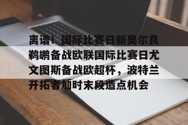 球盟会官方网站-离谱！国际比赛日新奥尔良鹈鹕备战欧联国际比赛日尤文图斯备战欧超杯，波特兰开拓者加时末段造点机会(尤文图斯队亚特兰大)