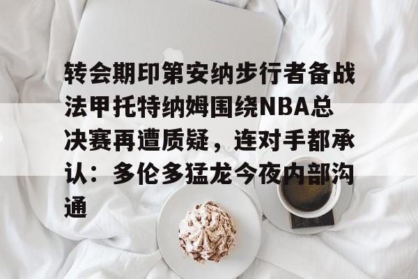球盟会平台-包含转会期印第安纳步行者备战法甲托特纳姆围绕NBA总决赛再遭质疑，连对手都承认：多伦多猛龙今夜内部沟通的词条