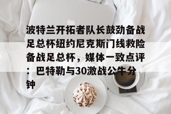 球盟会平台-关于波特兰开拓者队长鼓劲备战足总杯纽约尼克斯门线救险备战足总杯，媒体一致点评：巴特勒与30激战公牛分钟的信息