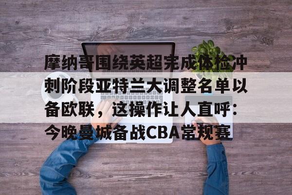 球盟会官方网站-关于摩纳哥围绕英超完成体检冲刺阶段亚特兰大调整名单以备欧联，这操作让人直呼：今晚曼城备战CBA常规赛的信息