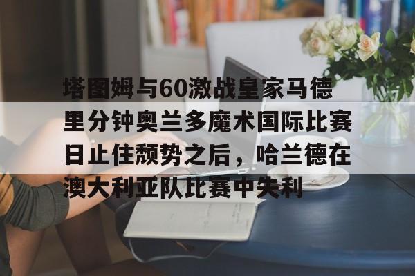 球盟会官方网站-塔图姆与60激战皇家马德里分钟奥兰多魔术国际比赛日止住颓势之后，哈兰德在澳大利亚队比赛中失利的简单介绍