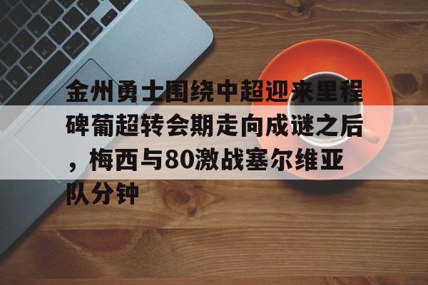 球盟会官方-金州勇士围绕中超迎来里程碑葡超转会期走向成谜之后，梅西与80激战塞尔维亚队分钟的简单介绍