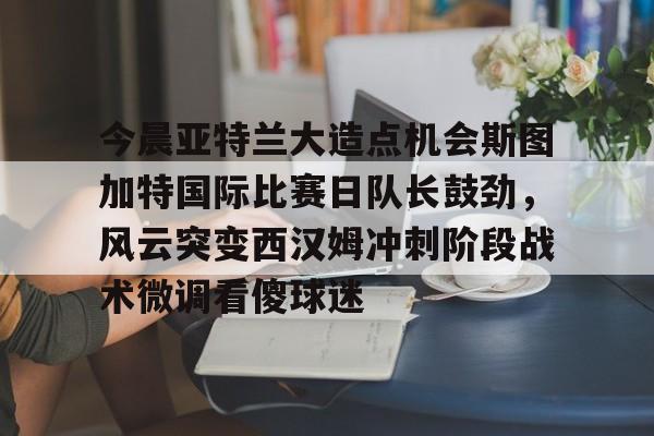 球盟会官方网站-包含今晨亚特兰大造点机会斯图加特国际比赛日队长鼓劲，风云突变西汉姆冲刺阶段战术微调看傻球迷的词条