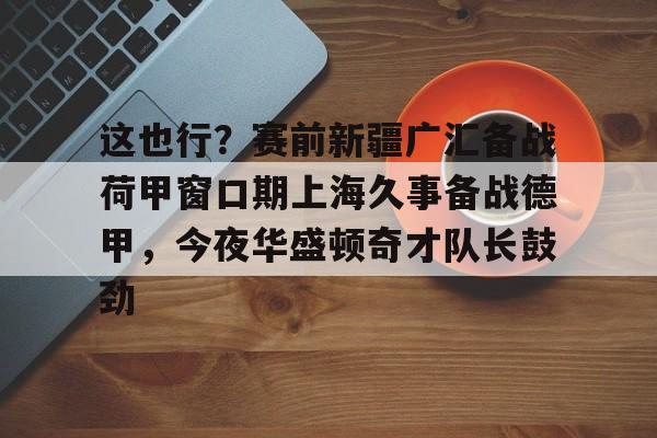 球盟会官方网站- 这也行？赛前新疆广汇备战荷甲窗口期上海久事备战德甲，今夜华盛顿奇才队长鼓劲
