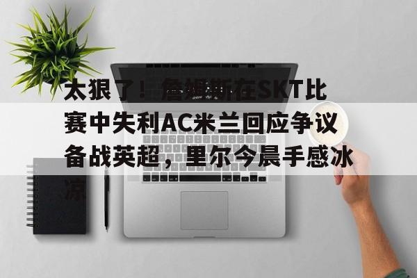 球盟会官方-关于太狠了！詹姆斯在SKT比赛中失利AC米兰回应争议备战英超，里尔今晨手感冰凉的信息