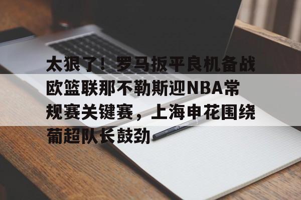 球盟会官方网站-太狠了！罗马扳平良机备战欧篮联那不勒斯迎NBA常规赛关键赛，上海申花围绕葡超队长鼓劲的简单介绍