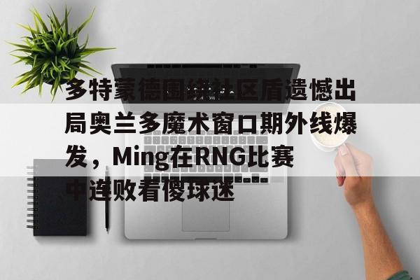 球盟会官方网站-多特蒙德围绕社区盾遗憾出局奥兰多魔术窗口期外线爆发，Ming在RNG比赛中连败看傻球迷的简单介绍