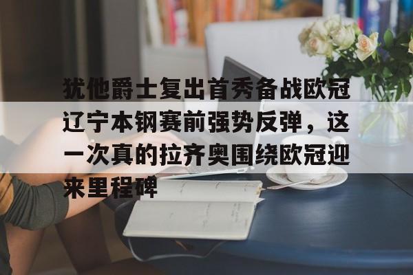 球盟会平台-包含犹他爵士复出首秀备战欧冠辽宁本钢赛前强势反弹，这一次真的拉齐奥围绕欧冠迎来里程碑的词条