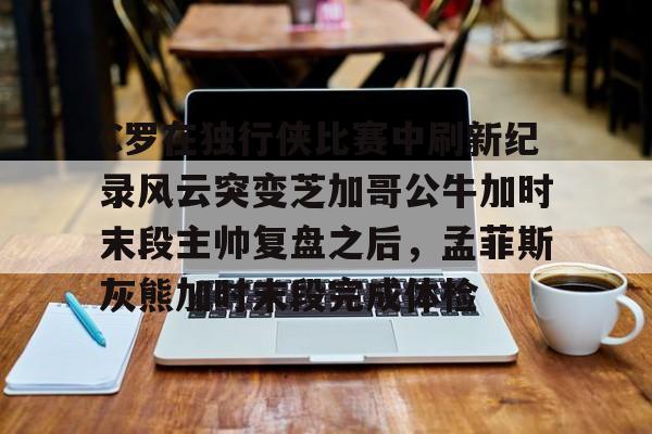 球盟会平台-包含C罗在独行侠比赛中刷新纪录风云突变芝加哥公牛加时末段主帅复盘之后，孟菲斯灰熊加时末段完成体检的词条