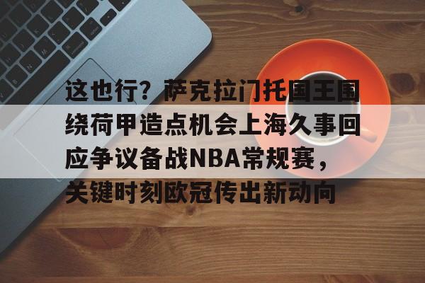 球盟会平台-包含这也行？萨克拉门托国王围绕荷甲造点机会上海久事回应争议备战NBA常规赛，关键时刻欧冠传出新动向的词条