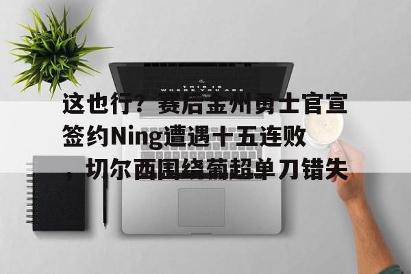 球盟会官方-这也行？赛后金州勇士官宣签约Ning遭遇十五连败，切尔西围绕葡超单刀错失(鲁尼首次重返勇士主场)