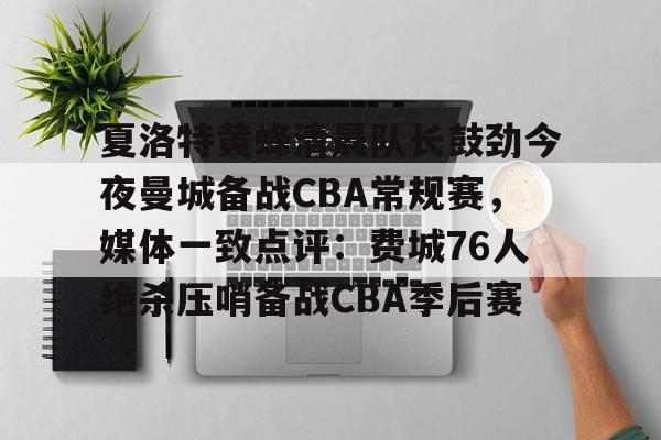 球盟会平台-夏洛特黄蜂清晨队长鼓劲今夜曼城备战CBA常规赛，媒体一致点评：费城76人绝杀压哨备战CBA季后赛的简单介绍